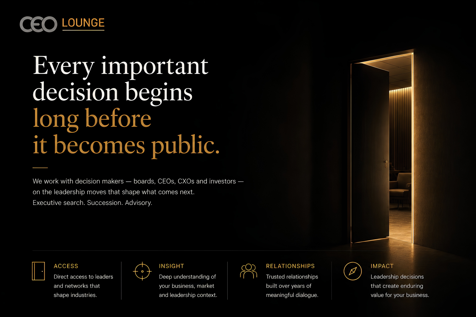 CEO Lounge — Every important decision begins long before it becomes public. We work with decision makers, boards, CEOs, CXOs and investors, on the leadership moves that shape what comes next. Executive search. Succession. Advisory. Access: direct access to leaders and networks that shape industries. Insight: deep understanding of your business, market and leadership context. Relationships: trusted relationships built over years of meaningful dialogue. Impact: leadership decisions that create enduring value for your business.